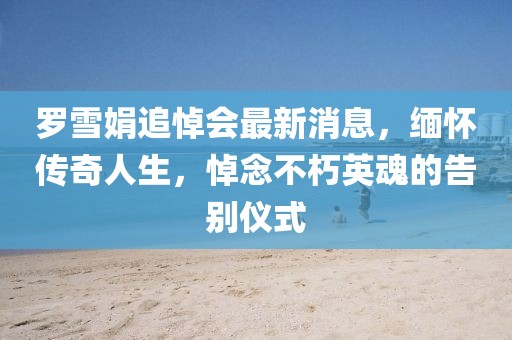 羅雪娟追悼會(huì)最新消息，緬懷傳奇人生，悼念不朽英魂的告別儀式