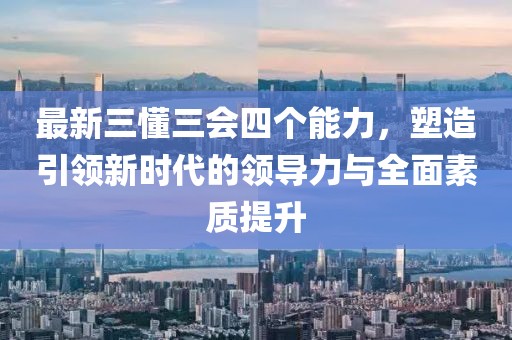 最新三懂三會四個(gè)能力，塑造引領(lǐng)新時(shí)代的領(lǐng)導(dǎo)力與全面素質(zhì)提升