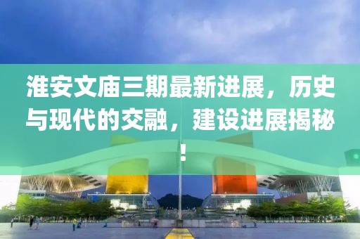 淮安文廟三期最新進(jìn)展，歷史與現(xiàn)代的交融，建設(shè)進(jìn)展揭秘！