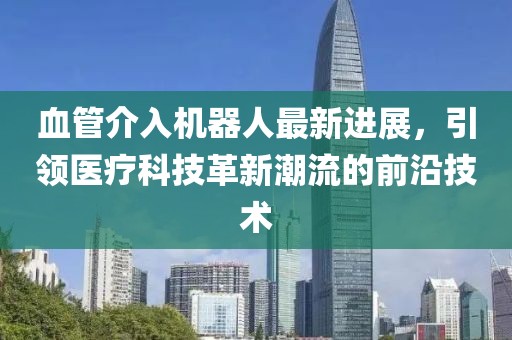 血管介入機(jī)器人最新進(jìn)展，引領(lǐng)醫(yī)療科技革新潮流的前沿技術(shù)