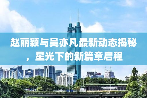 趙麗穎與吳亦凡最新動態(tài)揭秘，星光下的新篇章啟程