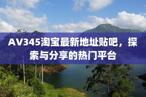 AV345淘寶最新地址貼吧，探索與分享的熱門平臺(tái)