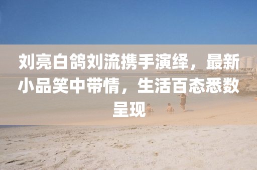 劉亮白鴿劉流攜手演繹，最新小品笑中帶情，生活百態(tài)悉數(shù)呈現(xiàn)