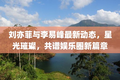 劉亦菲與李易峰最新動態(tài)，星光璀璨，共譜娛樂圈新篇章