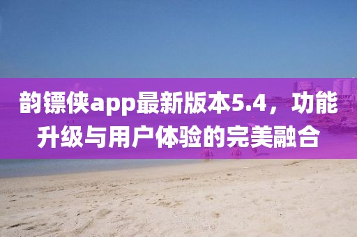 韻鏢俠app最新版本5.4，功能升級與用戶體驗的完美融合