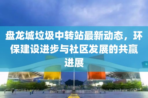 盤龍城垃圾中轉(zhuǎn)站最新動態(tài)，環(huán)保建設(shè)進步與社區(qū)發(fā)展的共贏進展