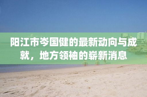 陽江市岑國健的最新動向與成就，地方領(lǐng)袖的嶄新消息