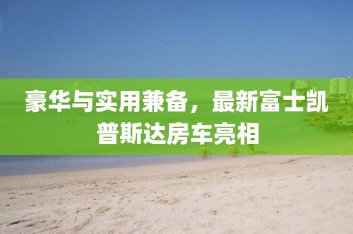 豪華與實(shí)用兼?zhèn)?，最新富士凱普斯達(dá)房車亮相