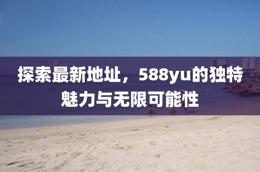 探索最新地址，588yu的獨(dú)特魅力與無限可能性