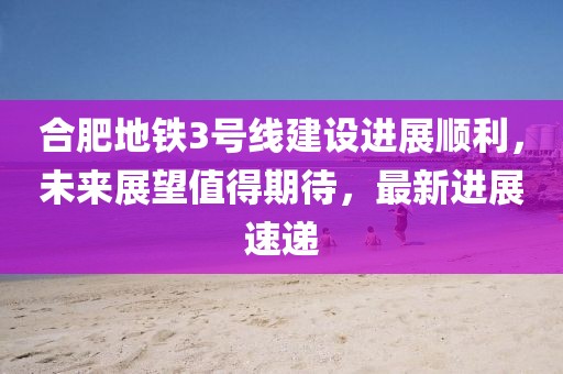 合肥地鐵3號線建設(shè)進(jìn)展順利，未來展望值得期待，最新進(jìn)展速遞