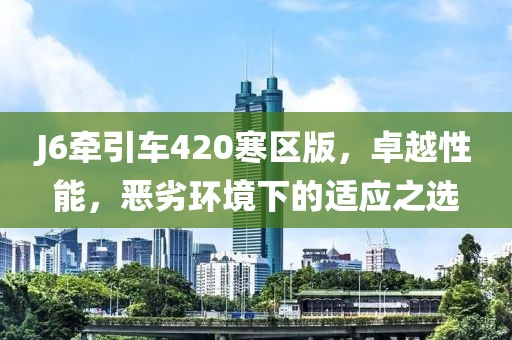 J6牽引車420寒區(qū)版，卓越性能，惡劣環(huán)境下的適應(yīng)之選