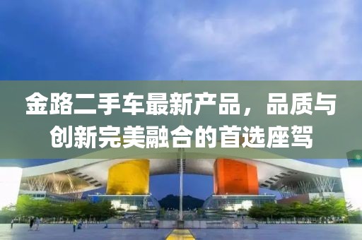 金路二手車最新產(chǎn)品，品質(zhì)與創(chuàng)新完美融合的首選座駕