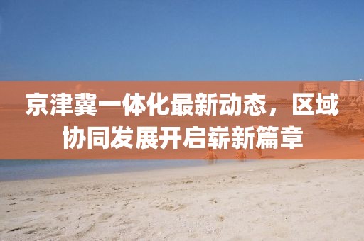 京津冀一體化最新動態(tài)，區(qū)域協(xié)同發(fā)展開啟嶄新篇章