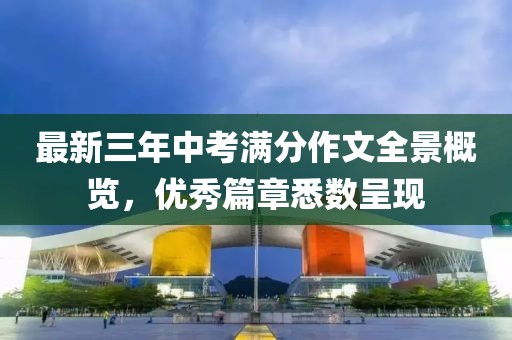 最新三年中考滿分作文全景概覽，優(yōu)秀篇章悉數(shù)呈現(xiàn)