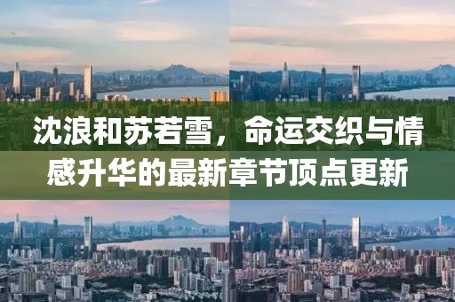 沈浪和蘇若雪，命運(yùn)交織與情感升華的最新章節(jié)頂點(diǎn)更新