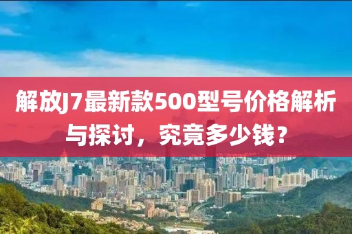 解放J7最新款500型號價(jià)格解析與探討，究竟多少錢？
