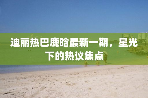 迪麗熱巴鹿晗最新一期，星光下的熱議焦點(diǎn)