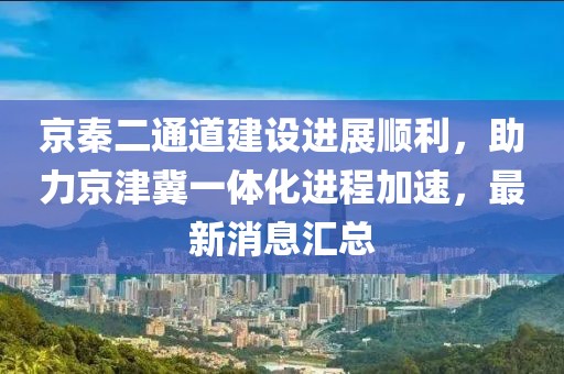 京秦二通道建設(shè)進(jìn)展順利，助力京津冀一體化進(jìn)程加速，最新消息匯總