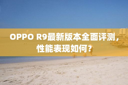 OPPO R9最新版本全面評(píng)測(cè)，性能表現(xiàn)如何？