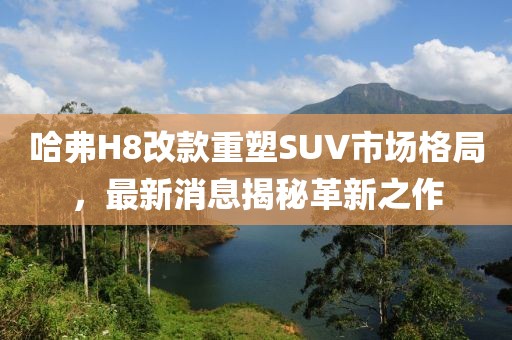 哈弗H8改款重塑SUV市場格局，最新消息揭秘革新之作