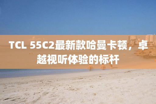 TCL 55C2最新款哈曼卡頓，卓越視聽體驗(yàn)的標(biāo)桿