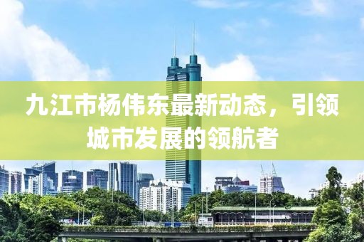九江市楊偉東最新動(dòng)態(tài)，引領(lǐng)城市發(fā)展的領(lǐng)航者