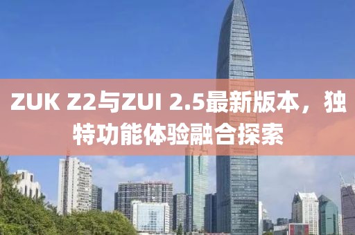 ZUK Z2與ZUI 2.5最新版本，獨特功能體驗融合探索