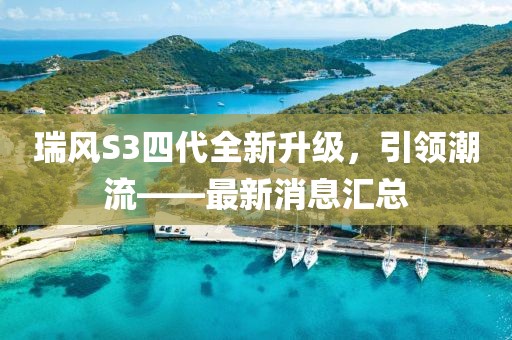 瑞風(fēng)S3四代全新升級，引領(lǐng)潮流——最新消息匯總