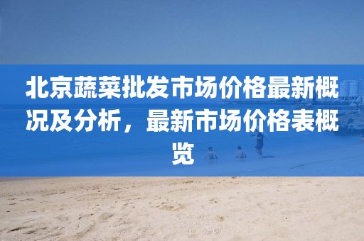 北京蔬菜批發(fā)市場價格最新概況及分析，最新市場價格表概覽