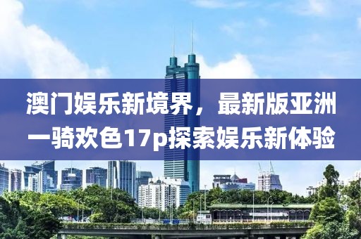 澳門娛樂新境界，最新版亞洲一騎歡色17p探索娛樂新體驗