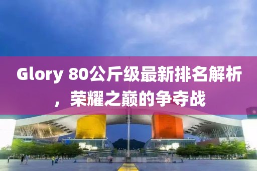 Glory 80公斤級(jí)最新排名解析，榮耀之巔的爭(zhēng)奪戰(zhàn)