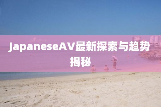 JapaneseAV最新探索與趨勢(shì)揭秘