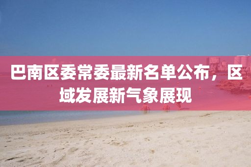 巴南區(qū)委常委最新名單公布，區(qū)域發(fā)展新氣象展現(xiàn)