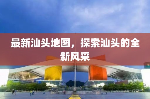 最新汕頭地圖，探索汕頭的全新風(fēng)采
