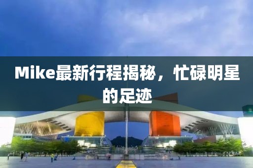 Mike最新行程揭秘，忙碌明星的足跡