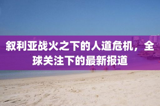 敘利亞戰(zhàn)火之下的人道危機(jī)，全球關(guān)注下的最新報(bào)道