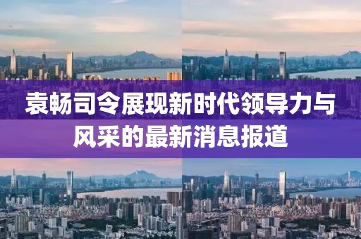 袁暢司令展現(xiàn)新時代領導力與風采的最新消息報道