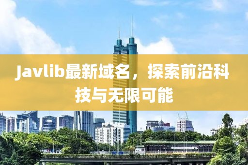 Javlib最新域名，探索前沿科技與無限可能