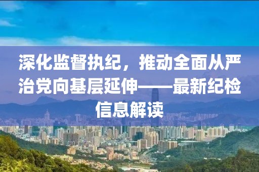 深化監(jiān)督執(zhí)紀(jì)，推動(dòng)全面從嚴(yán)治黨向基層延伸——最新紀(jì)檢信息解讀