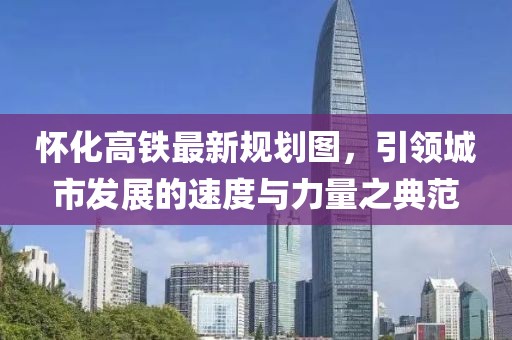 懷化高鐵最新規(guī)劃圖，引領城市發(fā)展的速度與力量之典范