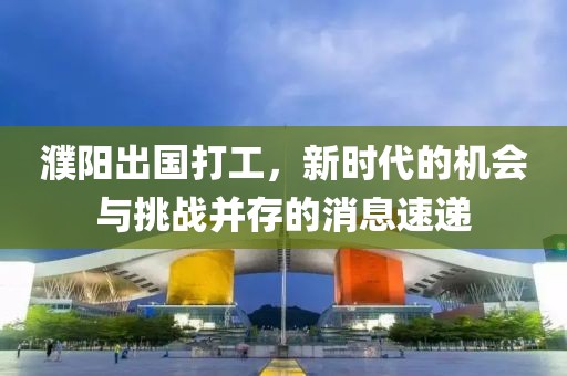 濮陽(yáng)出國(guó)打工，新時(shí)代的機(jī)會(huì)與挑戰(zhàn)并存的消息速遞