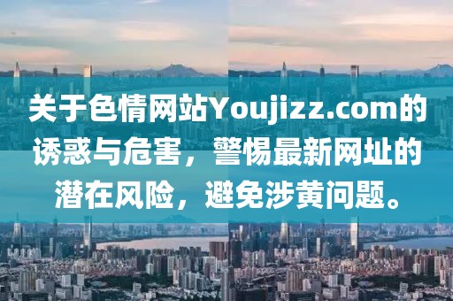 關(guān)于色情網(wǎng)站Youjizz.com的誘惑與危害，警惕最新網(wǎng)址的潛在風(fēng)險(xiǎn)，避免涉黃問(wèn)題。