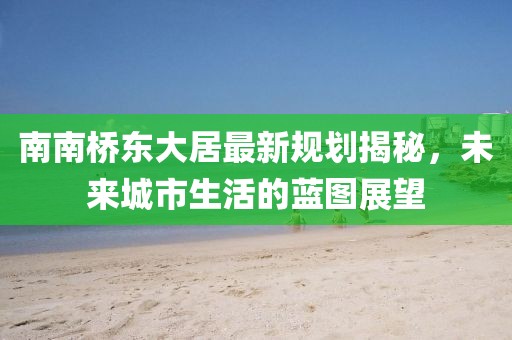 南南橋東大居最新規(guī)劃揭秘，未來城市生活的藍圖展望