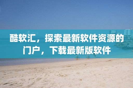 酷軟匯，探索最新軟件資源的門戶，下載最新版軟件