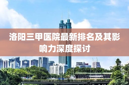 洛陽三甲醫(yī)院最新排名及其影響力深度探討