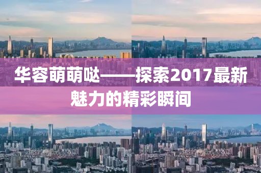 華容萌萌噠——探索2017最新魅力的精彩瞬間
