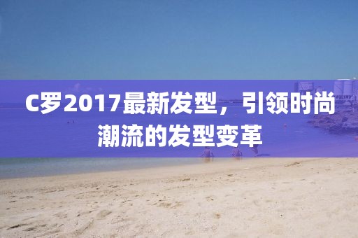 C羅2017最新發(fā)型，引領(lǐng)時(shí)尚潮流的發(fā)型變革