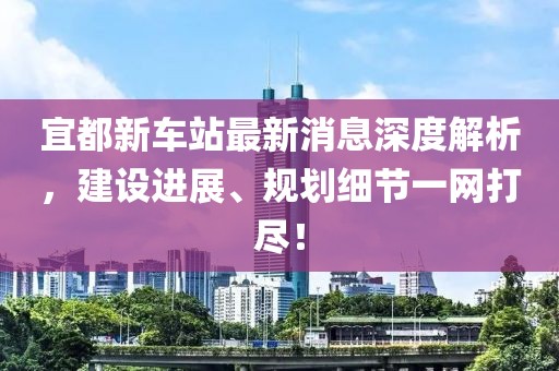 宜都新車站最新消息深度解析，建設(shè)進展、規(guī)劃細節(jié)一網(wǎng)打盡！