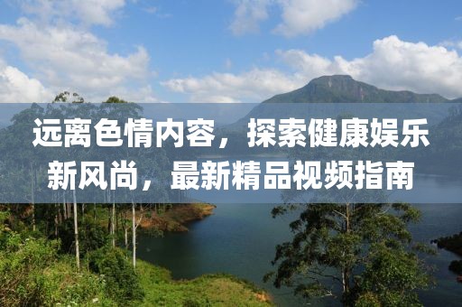 遠(yuǎn)離色情內(nèi)容，探索健康娛樂(lè)新風(fēng)尚，最新精品視頻指南