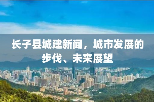 長子縣城建新聞，城市發(fā)展的步伐、未來展望